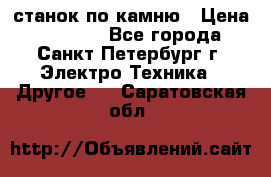 станок по камню › Цена ­ 29 000 - Все города, Санкт-Петербург г. Электро-Техника » Другое   . Саратовская обл.